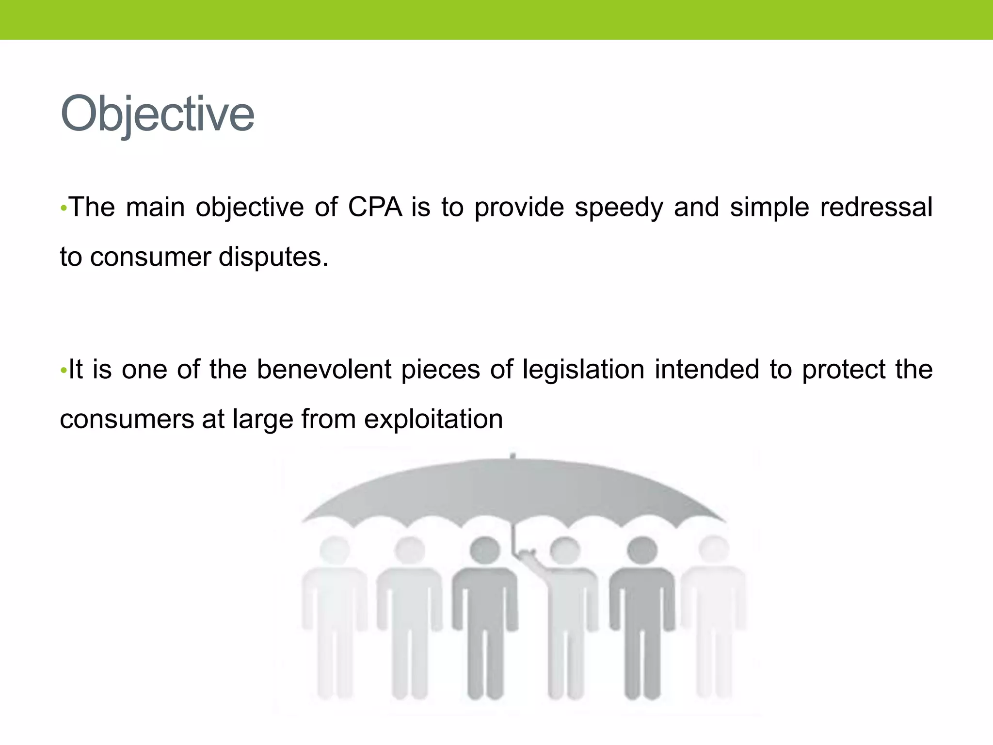 Objective
•The main objective of CPA is to provide speedy and simple redressal

to consumer disputes.

•It is one of the benevolent pieces of legislation intended to protect the

consumers at large from exploitation

 