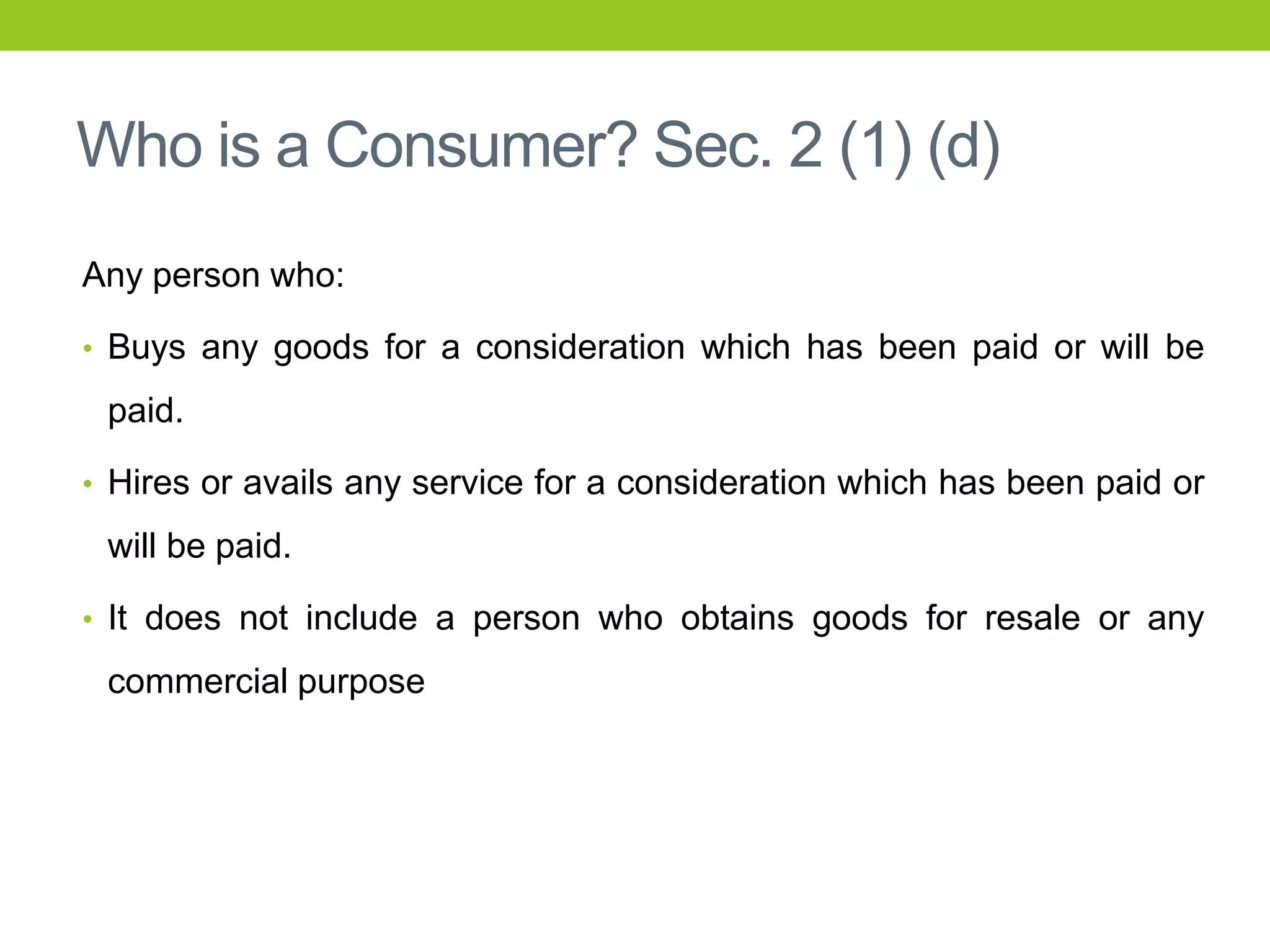 Who is a Consumer? Sec. 2 (1) (d)
Any person who:
• Buys any goods for a consideration which has been paid or will be

paid.
• Hires or avails any service for a consideration which has been paid or

will be paid.
• It does not include a person who obtains goods for resale or any

commercial purpose

 