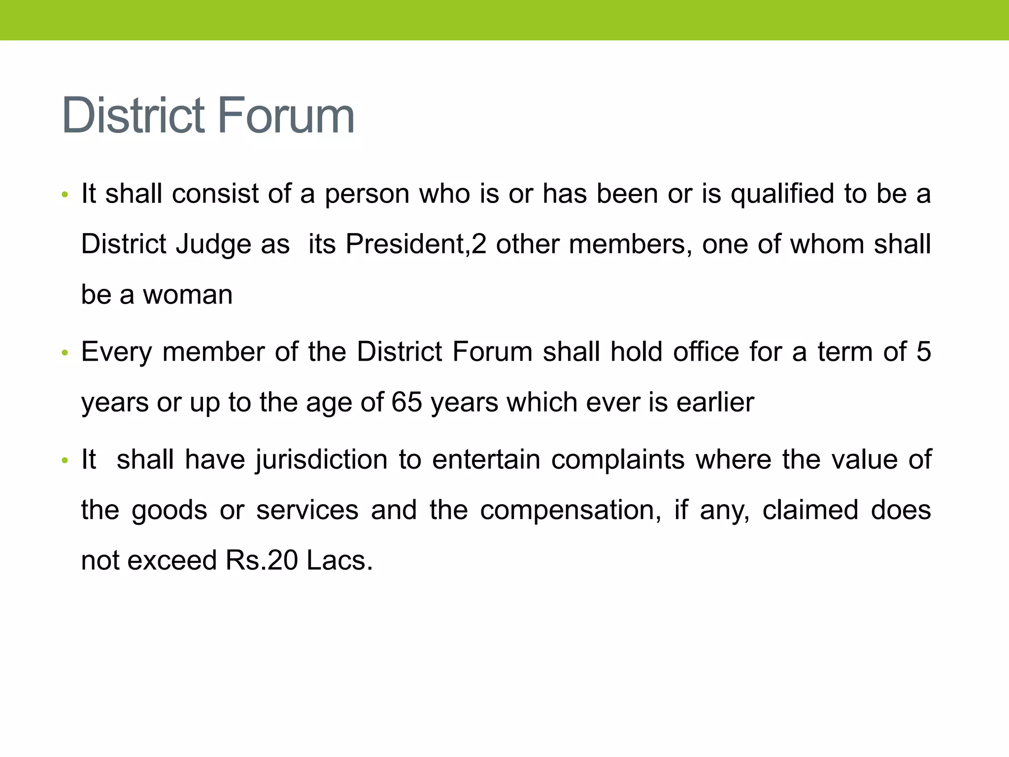 District Forum
• It shall consist of a person who is or has been or is qualified to be a

District Judge as its President,2 other members, one of whom shall
be a woman
• Every member of the District Forum shall hold office for a term of 5

years or up to the age of 65 years which ever is earlier
• It shall have jurisdiction to entertain complaints where the value of

the goods or services and the compensation, if any, claimed does
not exceed Rs.20 Lacs.

 