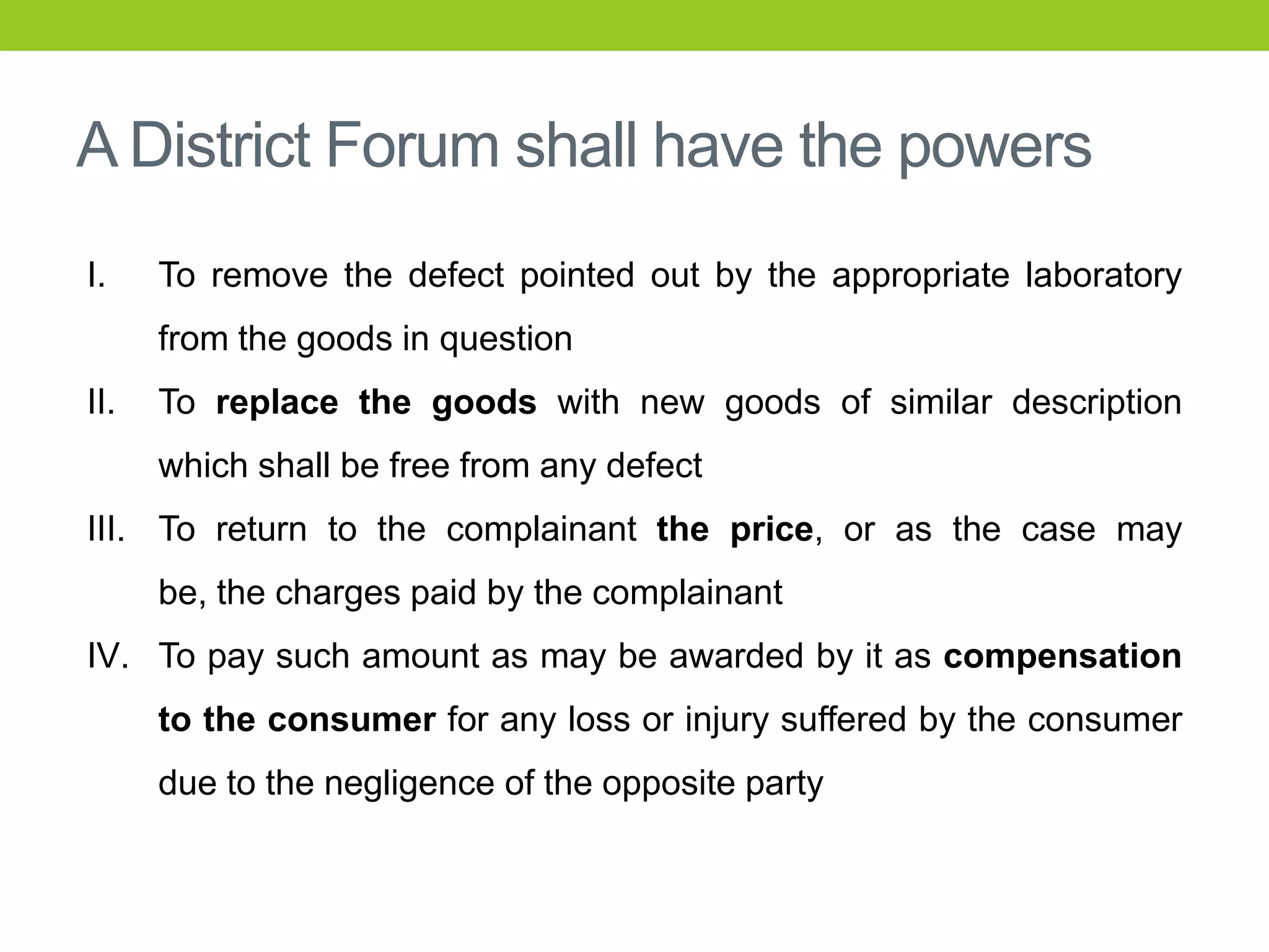 A District Forum shall have the powers
I.

To remove the defect pointed out by the appropriate laboratory

from the goods in question
II.

To replace the goods with new goods of similar description
which shall be free from any defect

III. To return to the complainant the price, or as the case may
be, the charges paid by the complainant
IV. To pay such amount as may be awarded by it as compensation
to the consumer for any loss or injury suffered by the consumer

due to the negligence of the opposite party

 