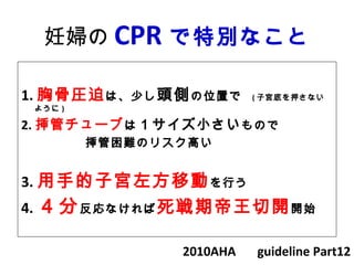 妊婦の CPR で特別なこと
1. 胸骨圧迫は、少し頭側の位置で　 ( 子宮底を押さない
ように )
2. 挿管チューブは１サイズ小さいもので
　　　　　挿管困難のリスク高い
3. 用手的子宮左方移動を行う
4. ４分反応なければ死戦期帝王切開開始
2010AHA 　 guideline Part12
 