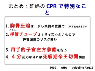 まとめ：妊婦の CPR で特別なこ
と
1. 胸骨圧迫は、少し頭側の位置で　 ( 子宮底を押さない
ように )
2. 挿管チューブは１サイズ小さいもので
　　　　　挿管困難のリスク高い
3. 用手的子宮左方移動を行う
4. ４分反応なければ死戦期帝王切開開始
2010 　 AHA 　 guideline Part12
 