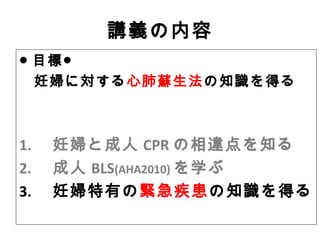 講義の内容
● 目標●
妊婦に対する心肺蘇生法の知識を得る
1. 　妊婦と成人 CPR の相違点を知る
2. 　成人 BLS(AHA2010) を学ぶ
3. 　妊婦特有の緊急疾患の知識を得る
 
