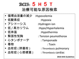 ACLS: ５ H ５ T 　
治療可能な原因検索
• 循環血液量の減少 :Hypovolemia
• 低酸素症 :Hypoxia
• アシドーシス :Hydrogen ion
• 低 / 高カリウム :Hypo/Hyperkalemia
• 低体温 　 :Hypothermia
• 緊張性気胸　　　　 : Tension peumothorax 　
• 心タンポナーデ : Tamponade
• 毒物 : Toxin
• 血栓症 ( 肺塞栓 ) 　　　 : Thrombosis pulmonary
• 血栓症 ( 心筋梗塞 ) 　　 : Thrombosis cardiac
2010 AHA Guidelines
 