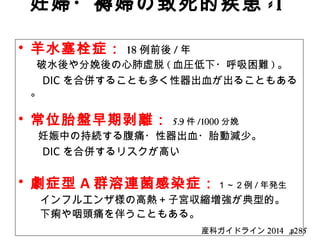 妊婦・褥婦の致死的疾患 -1
　• 羊水塞栓症： 18 例前後 / 年　
　　破水後や分娩後の心肺虚脱 ( 血圧低下・呼吸困難 ) 。
　　 DIC を合併することも多く性器出血が出ることもある
。
• 常位胎盤早期剥離： 5.9 件 /1000 分娩　
妊娠中の持続する腹痛・性器出血・胎動減少。
　　 DIC を合併するリスクが高い
• 劇症型 A 群溶連菌感染症：１～２例 / 年発生
　　インフルエンザ様の高熱＋子宮収縮増強が典型的。
　　下痢や咽頭痛を伴うこともある。
産科ガイドライン 2014 ,p285
 