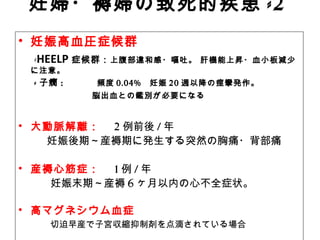 妊婦・褥婦の致死的疾患 -2
　• 妊娠高血圧症候群
　 -HEELP 症候群：上腹部違和感・嘔吐。 肝機能上昇・血小板減少
に注意。
　 - 子癇 : 　 頻度 0.04% 妊娠 20 週以降の痙攣発作。　
　 　　　　 脳出血との鑑別が必要になる
• 大動脈解離：　 2 例前後 / 年
　　 妊娠後期～産褥期に発生する突然の胸痛・背部痛
• 産褥心筋症：　 1 例 / 年　
　　　妊娠末期～産褥 6 ヶ月以内の心不全症状。
• 高マグネシウム血症
　　　 切迫早産で子宮収縮抑制剤を点滴されている場合
 