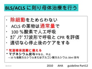 06/15/14
・除細動をためらわない
・ ACLS の薬物は通常量で
・ 100 ％酸素で人工呼吸
・ｶﾌﾟﾉｸﾞﾗﾌ波形で呼吸と CPR を評価
・適切な心停止後のケアをする
＊気道確保困難に備える
＊マグネシウム投与中なら、中止
　→ 10 ％塩酸カルシウムまたはグルコン酸カルシウム 30ml 投与
BLS/ACLS に則り母体治療を行う
2010 　 AHA 　 guideline Part12
 