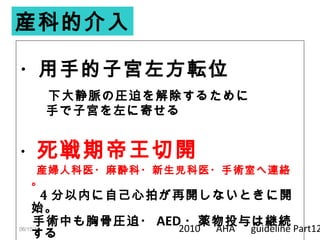 06/15/14
・用手的子宮左方転位
　下大静脈の圧迫を解除するために
　　手で子宮を左に寄せる
・死戦期帝王切開
　産婦人科医・麻酔科・新生児科医・手術室へ連絡
。
　 4 分以内に自己心拍が再開しないときに開
始。
　手術中も胸骨圧迫・ AED ・薬物投与は継続
する
産科的介入
2010 　 AHA 　 guideline Part12
 