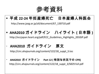 参考資料
• 平成 22‐24 年妊産婦死亡　日本産婦人科医会
　 http://www.jaog.or.jp/all/document/67_130710.pdf
• AHA2010 ガイドライン　ハイライト ( 日本語 )
http://eccjapan.heart.org/pdf/ECC_Guidelines_Highlights_2010JP.pdf
・ AHA2010 ガイドライン　原文
　 http://circ.ahajournals.org/content/122/18_suppl_3.toc
・ AHA2010 ガイドライン　 Part 12 ( 特別な状況での CPR)
　 http://circ.ahajournals.org/content/122/18_suppl_3/S829.full.pdf
 