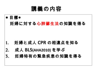 講義の内容
● 目標●
妊婦に対する心肺蘇生法の知識を得る
1. 　妊婦と成人 CPR の相違点を知る
2. 　成人 BLS(AHA2010) を学ぶ
3. 　妊婦特有の緊急疾患の知識を得る
 