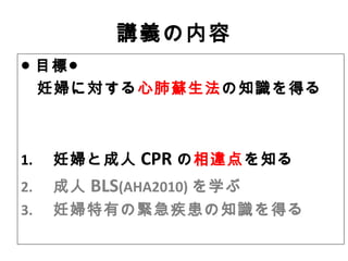 講義の内容
● 目標●
妊婦に対する心肺蘇生法の知識を得る
1. 　妊婦と成人 CPR の相違点を知る
2. 　成人 BLS(AHA2010) を学ぶ
3. 　妊婦特有の緊急疾患の知識を得る
 