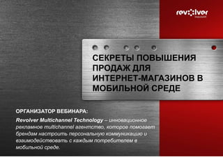 СЕКРЕТЫ ПОВЫШЕНИЯ
ПРОДАЖ ДЛЯ
ИНТЕРНЕТ-МАГАЗИНОВ В
МОБИЛЬНОЙ СРЕДЕ
ОРГАНИЗАТОР ВЕБИНАРА:
Revolver Multichannel Technology – инновационное
рекламное multichannel агентство, которое помогает
брендам настроить персональную коммуникацию и
взаимодействовать с каждым потребителем в
мобильной среде.
 