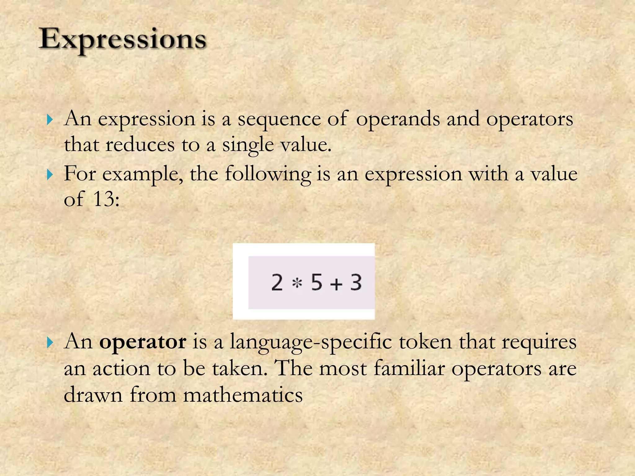  An expression is a sequence of operands and operators
that reduces to a single value.
 For example, the following is an expression with a value
of 13:
 An operator is a language-specific token that requires
an action to be taken. The most familiar operators are
drawn from mathematics
 