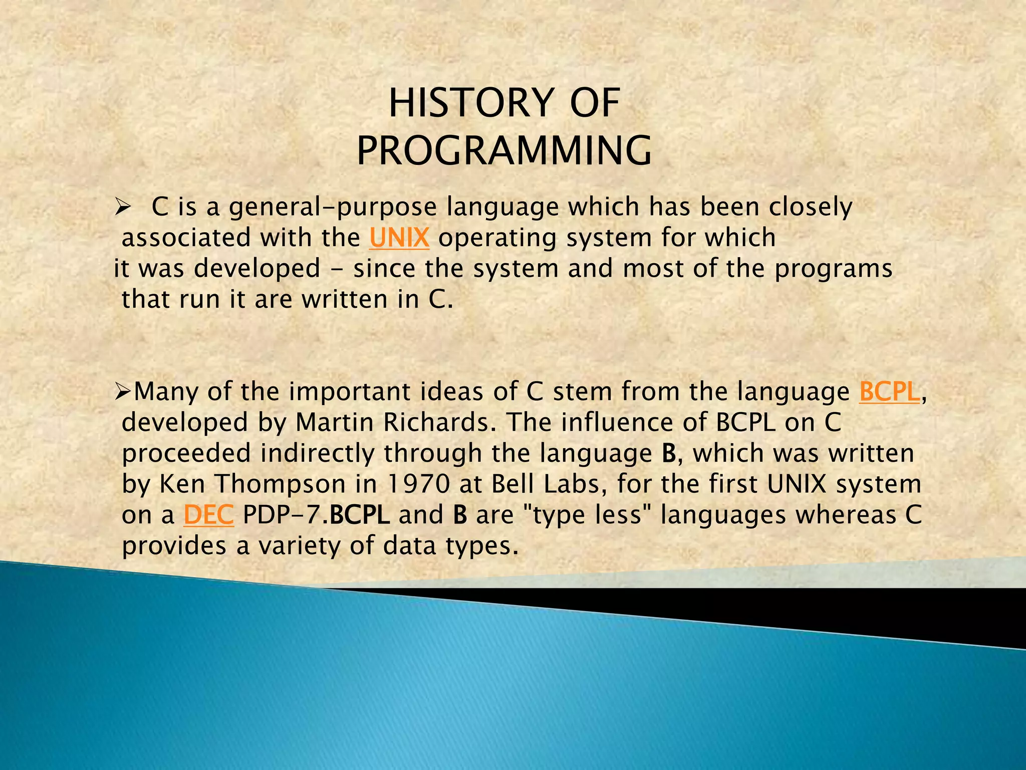 HISTORY OF
PROGRAMMING
 C is a general-purpose language which has been closely
associated with the UNIX operating system for which
it was developed - since the system and most of the programs
that run it are written in C.
Many of the important ideas of C stem from the language BCPL,
developed by Martin Richards. The influence of BCPL on C
proceeded indirectly through the language B, which was written
by Ken Thompson in 1970 at Bell Labs, for the first UNIX system
on a DEC PDP-7.BCPL and B are "type less" languages whereas C
provides a variety of data types.
 