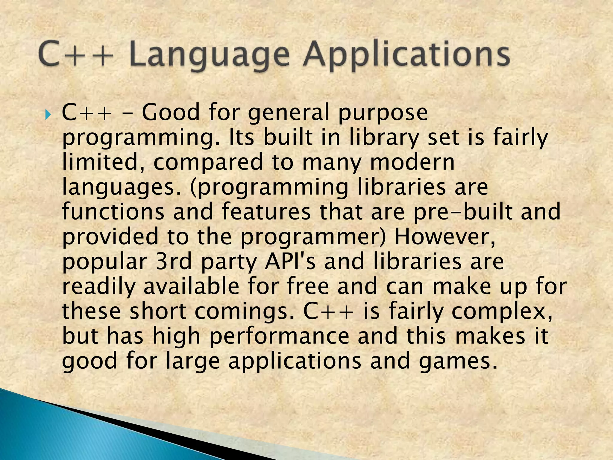  C++ - Good for general purpose
programming. Its built in library set is fairly
limited, compared to many modern
languages. (programming libraries are
functions and features that are pre-built and
provided to the programmer) However,
popular 3rd party API's and libraries are
readily available for free and can make up for
these short comings. C++ is fairly complex,
but has high performance and this makes it
good for large applications and games.
 