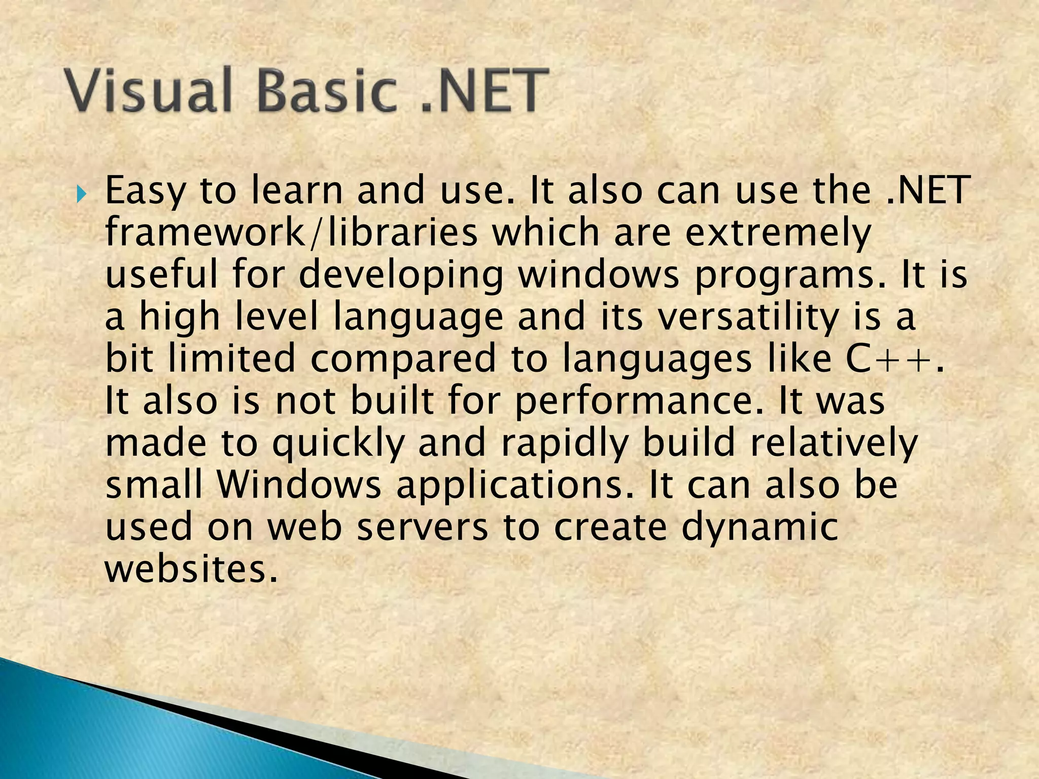  Easy to learn and use. It also can use the .NET
framework/libraries which are extremely
useful for developing windows programs. It is
a high level language and its versatility is a
bit limited compared to languages like C++.
It also is not built for performance. It was
made to quickly and rapidly build relatively
small Windows applications. It can also be
used on web servers to create dynamic
websites.
 