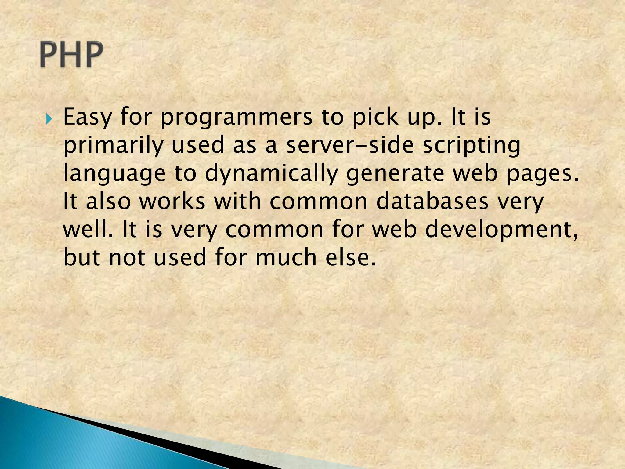  Easy for programmers to pick up. It is
primarily used as a server-side scripting
language to dynamically generate web pages.
It also works with common databases very
well. It is very common for web development,
but not used for much else.
 
