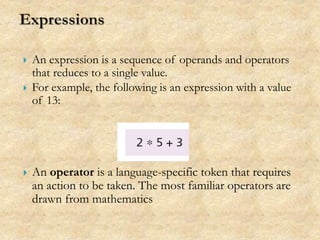  An expression is a sequence of operands and operators
that reduces to a single value.
 For example, the following is an expression with a value
of 13:
 An operator is a language-specific token that requires
an action to be taken. The most familiar operators are
drawn from mathematics
 