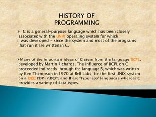 HISTORY OF
PROGRAMMING
 C is a general-purpose language which has been closely
associated with the UNIX operating system for which
it was developed - since the system and most of the programs
that run it are written in C.
Many of the important ideas of C stem from the language BCPL,
developed by Martin Richards. The influence of BCPL on C
proceeded indirectly through the language B, which was written
by Ken Thompson in 1970 at Bell Labs, for the first UNIX system
on a DEC PDP-7.BCPL and B are "type less" languages whereas C
provides a variety of data types.
 