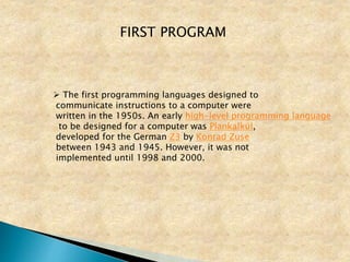 FIRST PROGRAM
 The first programming languages designed to
communicate instructions to a computer were
written in the 1950s. An early high-level programming language
to be designed for a computer was Plankalkül,
developed for the German Z3 by Konrad Zuse
between 1943 and 1945. However, it was not
implemented until 1998 and 2000.
 
