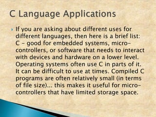  If you are asking about different uses for
different languages, then here is a brief list:
C - good for embedded systems, micro-
controllers, or software that needs to interact
with devices and hardware on a lower level.
Operating systems often use C in parts of it.
It can be difficult to use at times. Compiled C
programs are often relatively small (in terms
of file size)... this makes it useful for micro-
controllers that have limited storage space.
 