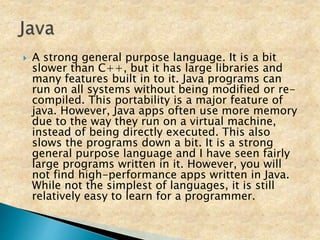  A strong general purpose language. It is a bit
slower than C++, but it has large libraries and
many features built in to it. Java programs can
run on all systems without being modified or re-
compiled. This portability is a major feature of
java. However, Java apps often use more memory
due to the way they run on a virtual machine,
instead of being directly executed. This also
slows the programs down a bit. It is a strong
general purpose language and I have seen fairly
large programs written in it. However, you will
not find high-performance apps written in Java.
While not the simplest of languages, it is still
relatively easy to learn for a programmer.
 