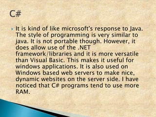  It is kind of like microsoft's response to Java.
The style of programming is very similar to
java. It is not portable though. However, it
does allow use of the .NET
framework/libraries and it is more versatile
than Visual Basic. This makes it useful for
windows applications. It is also used on
Windows based web servers to make nice,
dynamic websites on the server side. I have
noticed that C# programs tend to use more
RAM.
 