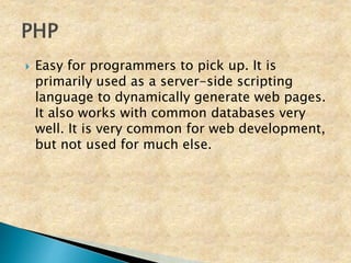  Easy for programmers to pick up. It is
primarily used as a server-side scripting
language to dynamically generate web pages.
It also works with common databases very
well. It is very common for web development,
but not used for much else.
 