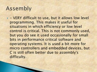  - VERY difficult to use, but it allows low level
programming. This makes it useful for
situations in which efficiency or low level
control is critical. This is not commonly used,
but you do see it used occasionally for small
bits in performance critical software and
operating systems. It is used a bit more for
micro controllers and embedded devices, but
C is still often better due to assembly's
difficulty.
 