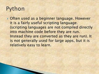  Often used as a beginner language. However
it is a fairly useful scripting language.
(scripting languages are not compiled directly
into machine code before they are run.
Instead they are converted as they are run). It
is not generally used for large apps, but it is
relatively easy to learn.
 