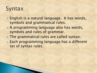  English is a natural language. It has words,
symbols and grammatical rules.
 A programming language also has words,
symbols and rules of grammar.
 The grammatical rules are called syntax.
 Each programming language has a different
set of syntax rules.
 