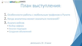 1. Особенности работы с мобильным трафиком в Рунете
2. Когда аналитика может оказаться полезной?
3. Анализ кейсов
План выступления:
Длительность: 20 – 25 минут
• Выбор оффера
• Анализ подходов
• Создание объявлений
 