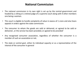 National Commission
• The national commission in its own right is set up by the central government and
headed by a sitting or a retired judge of a supreme court along with 4 other members
one being a woman.
• This court is eligible to handle complaints of value in excess of 1 crore and also hears
appeals in orders against the state commission.
• The consumer to whom the goods are sold or delivered, or agreed to be sold or
delivered , or the service has been provided, or agreed to be provided’
• Any recognized consumer association, regardless of whether the consumer is a
member of such an association or not.
• The state or central govt. either its individual capacity or as a representative of the
interest of the consumer in general
 