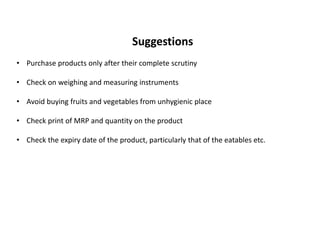 Suggestions
• Purchase products only after their complete scrutiny
• Check on weighing and measuring instruments
• Avoid buying fruits and vegetables from unhygienic place
• Check print of MRP and quantity on the product
• Check the expiry date of the product, particularly that of the eatables etc.
 