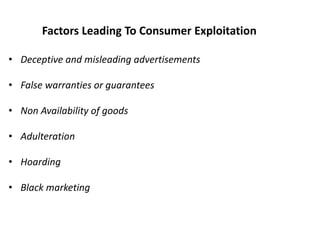 Factors Leading To Consumer Exploitation
• Deceptive and misleading advertisements
• False warranties or guarantees
• Non Availability of goods
• Adulteration
• Hoarding
• Black marketing
 