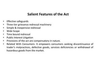 Salient Features of the Act
• Effective safeguards
• Three tier grievance redressal machinery
• Simple & inexpensive redressal
• Wide Scope
• Time bound redressal
• Public Interest Litigation
• Provisions of the act are compensatory in nature.
• Related With Consumers- It empowers consumers seeking discontinuance of
trader’s malpractices, defective goods, services deficiencies or withdrawal of
hazardous goods from the market.
 