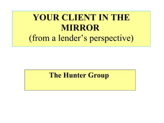 YOUR CLIENT IN THE MIRROR   (from a lender’s perspective) The Hunter Group  