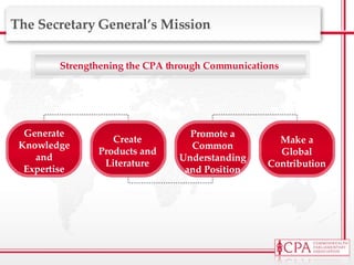 Strengthening the CPA through Communications  The Secretary General’s Mission Generate Knowledge and Expertise Create Products and Literature Promote a Common Understanding and Position Make a Global Contribution 