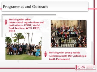 Working with other international organizations and institutions – UNDP, World Bank Institute, WTO, DFID, CIDA  Working with young people (Commonwealth Day Activities & Youth Parliaments) Programmes and Outreach 