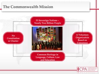 The Commonwealth Mission A Voluntary Organization Based on Consensus 53 Sovereign Nations –  Nearly Two Billion People Common Heritage in Language, Culture, Law and Education No Constitution or Charter 