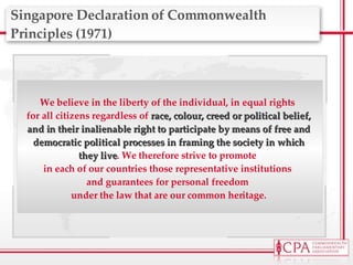 Singapore Declaration of Commonwealth Principles (1971) We believe in the liberty of the individual, in equal rights  for all citizens regardless of  race, colour, creed or political belief, and in their inalienable right to participate by means of free and democratic political processes in framing the society in which they live . We therefore strive to promote  in each of our countries those representative institutions  and guarantees for personal freedom  under the law that are our common heritage. 