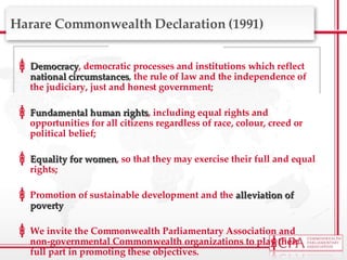 Harare Commonwealth Declaration (1991) Democracy , democratic processes and institutions which reflect  national circumstances ,  the rule of law and the independence of the judiciary, just and honest government;  Fundamental human rights , including equal rights and opportunities for all citizens regardless of race, colour, creed or political belief; Equality for women , so that they may exercise their full and equal rights; Promotion of sustainable development and the  alleviation of poverty We invite the Commonwealth Parliamentary Association and non-governmental Commonwealth organizations to play their full part in promoting these objectives. 