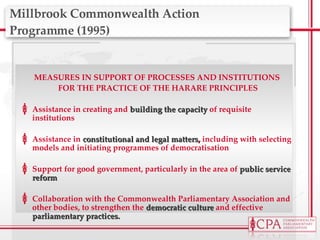 Millbrook Commonwealth Action  Programme (1995) MEASURES IN SUPPORT OF PROCESSES AND INSTITUTIONS  FOR THE PRACTICE OF THE HARARE PRINCIPLES Assistance in creating and  building the capacity  of requisite institutions Assistance in  constitutional and legal matters ,  including with selecting models and initiating programmes of democratisation Support for good government, particularly in the area of  public service reform Collaboration with the Commonwealth Parliamentary Association and other bodies, to strengthen the  democratic culture  and effective  parliamentary practices. 