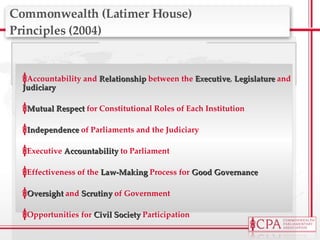 Commonwealth (Latimer House)  Principles (2004) Accountability and  Relationship  between the  Executive ,  Legislature   and  Judiciary Mutual Respect  for Constitutional Roles of Each Institution Independence  of Parliaments and the Judiciary Executive  Accountability  to Parliament Effectiveness of the  Law-Making   Process for  Good Governance Oversight  and  Scrutiny  of Government Opportunities for  Civil Society  Participation 