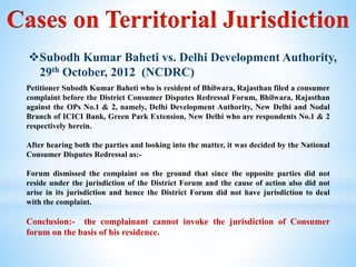 Subodh Kumar Baheti vs. Delhi Development Authority,
29th October, 2012 (NCDRC)
Petitioner Subodh Kumar Baheti who is resident of Bhilwara, Rajasthan filed a consumer
complaint before the District Consumer Disputes Redressal Forum, Bhilwara, Rajasthan
against the OPs No.1 & 2, namely, Delhi Development Authority, New Delhi and Nodal
Branch of ICICI Bank, Green Park Extension, New Delhi who are respondents No.1 & 2
respectively herein.
After hearing both the parties and looking into the matter, it was decided by the National
Consumer Disputes Redressal as:-
Forum dismissed the complaint on the ground that since the opposite parties did not
reside under the jurisdiction of the District Forum and the cause of action also did not
arise in its jurisdiction and hence the District Forum did not have jurisdiction to deal
with the complaint.
Conclusion:- the complainant cannot invoke the jurisdiction of Consumer
forum on the basis of his residence.
 