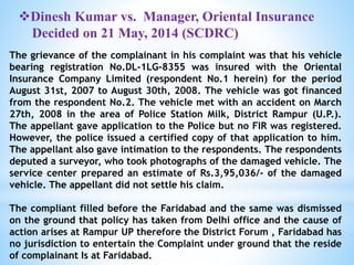 Dinesh Kumar vs. Manager, Oriental Insurance
Decided on 21 May, 2014 (SCDRC)
The grievance of the complainant in his complaint was that his vehicle
bearing registration No.DL-1LG-8355 was insured with the Oriental
Insurance Company Limited (respondent No.1 herein) for the period
August 31st, 2007 to August 30th, 2008. The vehicle was got financed
from the respondent No.2. The vehicle met with an accident on March
27th, 2008 in the area of Police Station Milk, District Rampur (U.P.).
The appellant gave application to the Police but no FIR was registered.
However, the police issued a certified copy of that application to him.
The appellant also gave intimation to the respondents. The respondents
deputed a surveyor, who took photographs of the damaged vehicle. The
service center prepared an estimate of Rs.3,95,036/- of the damaged
vehicle. The appellant did not settle his claim.
The compliant filled before the Faridabad and the same was dismissed
on the ground that policy has taken from Delhi office and the cause of
action arises at Rampur UP therefore the District Forum , Faridabad has
no jurisdiction to entertain the Complaint under ground that the reside
of complainant Is at Faridabad.
 