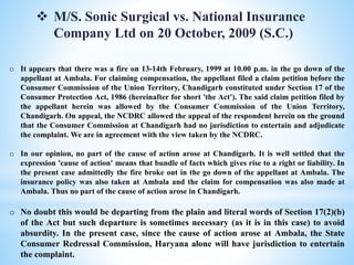  M/S. Sonic Surgical vs. National Insurance
Company Ltd on 20 October, 2009 (S.C.)
o It appears that there was a fire on 13-14th February, 1999 at 10.00 p.m. in the go down of the
appellant at Ambala. For claiming compensation, the appellant filed a claim petition before the
Consumer Commission of the Union Territory, Chandigarh constituted under Section 17 of the
Consumer Protection Act, 1986 (hereinafter for short 'the Act'). The said claim petition filed by
the appellant herein was allowed by the Consumer Commission of the Union Territory,
Chandigarh. On appeal, the NCDRC allowed the appeal of the respondent herein on the ground
that the Consumer Commission at Chandigarh had no jurisdiction to entertain and adjudicate
the complaint. We are in agreement with the view taken by the NCDRC.
o In our opinion, no part of the cause of action arose at Chandigarh. It is well settled that the
expression 'cause of action' means that bundle of facts which gives rise to a right or liability. In
the present case admittedly the fire broke out in the go down of the appellant at Ambala. The
insurance policy was also taken at Ambala and the claim for compensation was also made at
Ambala. Thus no part of the cause of action arose in Chandigarh.
o No doubt this would be departing from the plain and literal words of Section 17(2)(b)
of the Act but such departure is sometimes necessary (as it is in this case) to avoid
absurdity. In the present case, since the cause of action arose at Ambala, the State
Consumer Redressal Commission, Haryana alone will have jurisdiction to entertain
the complaint.
 