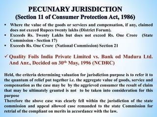 Where the value of the goods or services and compensation, if any, claimed
does not exceed Rupees twenty lakhs (District Forum).
 Exceeds Rs. Twenty Lakhs but does not exceed Rs. One Crore (State
Commission - Section 17)
 Exceeds Rs. One Crore (National Commission) Section 21
 Quality Foils India Private Limited vs. Bank od Madura Ltd.
And Anr., Decided on 30th May, 1996 (NCDRC)
Held, the criteria determining valuation for jurisdiction purpose is to refer it to
the quantum of relief put together i.e. the aggregate value of goods, service and
compensation as the case may be by the aggrieved consumer the result of claim
that may be ultimately granted is not to be taken into consideration for this
purpose
Therefore the above case was clearly fell within the jurisdiction of the state
commission and appeal allowed case remanded to the state Commission for
retrial of the compliant on merits in accordance with the law.
 
