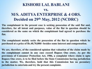 KISHORI LAL BABLANI
vs.
M/S. ADITYA ENTERPRISE & 4 ORS.
Decided on 29th May, 2012 (NCDRC)
The complainant in the present case is seeking possession of the said flat and,
therefore, for all intent and purposes, value of the flat in question should be
considered as the same on which the complainant had agreed to purchase the
flat.
The complainant mainly seeks the possession of the flat in question which he
purchased at a price of Rs.40,70,000/- besides some interest and compensation.
We are, therefore, of the considered opinion that valuation of the claim made by
the complainant cannot in any case exceed Rupees One crore. As per the
provisions of Consumer Protection Act, 1986, a complaint where claim is upto
Rupees One crore, is to be filed before the State Commission having jurisdiction
in the matter. We, therefore, hold that this Commission has no pecuniary
jurisdiction to entertain and try the present complaint.
 