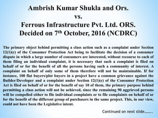 Ambrish Kumar Shukla and Ors.
vs.
Ferrous Infrastructure Pvt. Ltd. ORS.
Decided on 7th October, 2016 (NCDRC)
The primary object behind permitting a class action such as a complaint under Section
12(1)(c) of the Consumer Protection Act being to facilitate the decision of a consumer
dispute in which a large number of consumers are interested, without recourse to each of
them filing an individual complaint, it is necessary that such a complaint is filed on
behalf of or for the benefit of all the persons having such a community of interest. A
complaint on behalf of only some of them therefore will not be maintainable. If for
instance, 100 flat buyers/plot buyers in a project have a common grievance against the
Builder/Developer and a complaint under Section 12(1)(c) of the Consumer Protection
Act is filed on behalf of or for the benefit of say 10 of them, the primary purpose behind
permitting a class action will not be achieved, since the remaining 90 aggrieved persons
will be compelled either to file individual complaints or to file complaints on behalf of or
for the benefit of the different group of purchasers in the same project. This, in our view,
could not have been the Legislative intent.
Continued on next slide……..
 